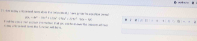 Add note 
21 How many unique real zeros does the polynomial p have, given the equation below
p(x)=4x^3-36x^3+128x^4-216x^3+221x^2-180x+100
n o 1 3 , e (5) ^ O 
Find the zeros then explain the method that you use to answer the question of how 
many unique real zeros the function will have.