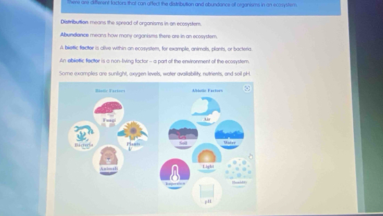 There are different factors that can affect the distribution and abundance of organisms in an ecosystem.
Distribution means the spread of organisms in an ecosystem.
Abundance means how many organisms there are in an ecosystem.
A biotic factor is alive within an ecosystem, for example, animals, plants, or bacteria.
An abiotic factor is a non-living factor - a part of the environment of the ecosystem.
Some examples are sunlight, oxygen levels, water availability, nutrients, and soil pH.