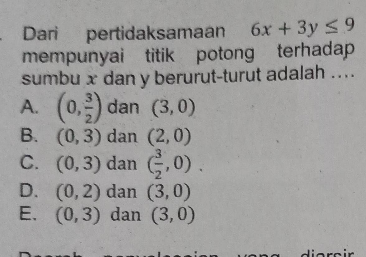 Dari pertidaksamaan 6x+3y≤ 9
mempunyai titik potong terhadap
sumbu x dan y berurut-turut adalah ....
A. (0, 3/2 ) dan (3,0)
B. (0,3) dan (2,0)
C. (0,3) dan ( 3/2 ,0).
D. (0,2) dan (3,0)
E. (0,3) dan (3,0)