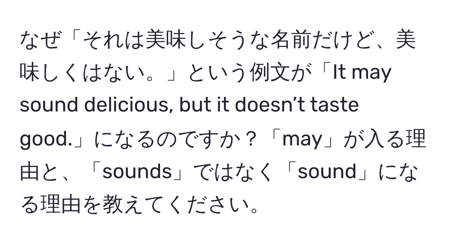 なぜ「それは美味しそうな名前だけど、美味しくはない。」という例文が「It may sound delicious, but it doesn’t taste good.」になるのですか？「may」が入る理由と、「sounds」ではなく「sound」になる理由を教えてください。