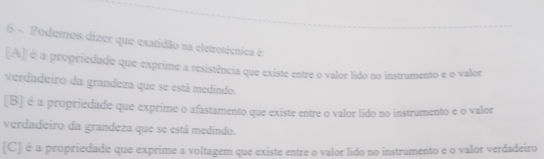 Podemos dizer que exatidão na eletrotécnica è:
[A] é a propriedade que exprime a resistência que existe entre o valor lido no instrumento e o valor
verdadeiro da grandeza que se está medindo.
[B] é a propriedade que exprime o afastamento que existe entre o valor lido no instrumento e o valor
verdadeiro da grandeza que se está medindo.
[C] é a propriedade que exprime a voltagem que existe entre o valor lido no instrumento e o valor verdadeiro