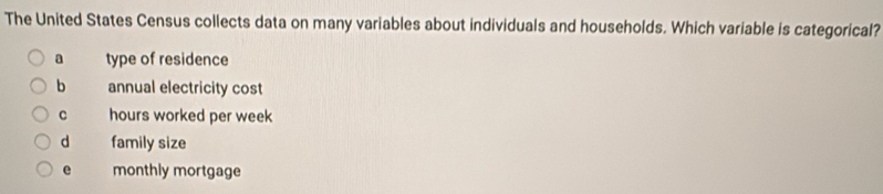 The United States Census collects data on many variables about individuals and households. Which variable is categorical?
a type of residence
b annual electricity cost
C hours worked per week
d family size
e monthly mortgage