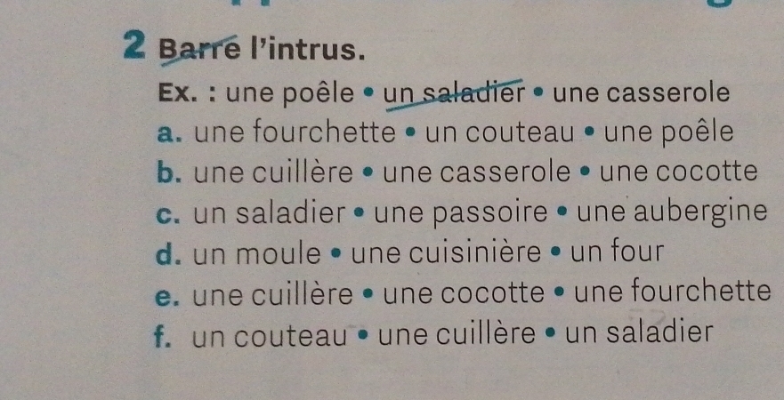 Barre l'intrus.
Ex. : une poêle • un saladier • une casserole
a. une fourchette • un couteau • une poêle
b. une cuillère • une casserole • une cocotte
c. un saladier • une passoire • une aubergine
d. un moule • une cuisinière • un four
une cuillère • une cocotte • une fourchette
f un couteau • une cuillère • un saladier