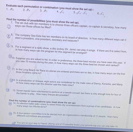 Evaluate each permutation or combination (you must show the set up) . 
1. _7P_3 2. _7P_4 3. _7P_7 4. _8C_3 5. _8C_5· _7C_3 6. _7C_2
Find the number of possibilities (you must show the set up). 
7. The ski club with ten members is to choose three officers captain, co-captain & secretary, how many 
⑦ ways can those offices be filled? 
8 8. The company Sea Esta has ten members on its board of directors. In how many different ways can it 
elect a president, vice-president, secretary and treasurer? 
9 9. For a segment of a radio show, a disc jockey (Dr. Jams) can play 4 songs. If there are 8 to select from, 
in how many ways can the program for this segment be arranged? 
⑩ 
10. Suppose you are asked to list, in order or preference, the three best movies you have seen this year. If 
you saw 10 movies during the year, in how many ways can the three best be chosen and ranked? 
① 11. In the Long Beach Air Race six planes are entered and there are no ties, in how many ways can the first 
three finishers come in? 
1212. In a production of Grease, eight actors are considered for the male roles of Danny, Kenickie, and Marty. 
In how many ways can the director cast the male roles? 
① 13. Seven bands have volunteered to perform at a benefit concert, but there is only enough time for four of 
the bands to play. How many lineups are possible? 
Find the number of combinations (you must show the set up). 
14. An election ballot asks voters to select three city commissioners from a group of six candidates. In how 
many ways can this be done? 
15 15. A four-person committee is to be elected from an organization's membership of 11 people. How many 
different committees are possible? 
6. You are on your way to Hawaii (Aloha) and of 15 possible books your parents say you can only take 10.