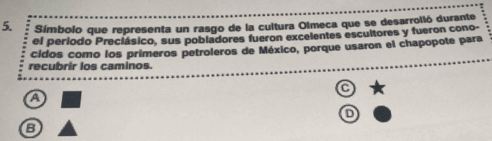 Símbolo que representa un rasgo de la cultura Olmeca que se desarrolió durante 
el periodo Preciásico, sus pobladores fueron excelentes escultores y fueron cono- 
cidos como los primeros petroleros de México, porque usaron el chapopote para 
recubrir los caminos. 
C 
a 
D 
B