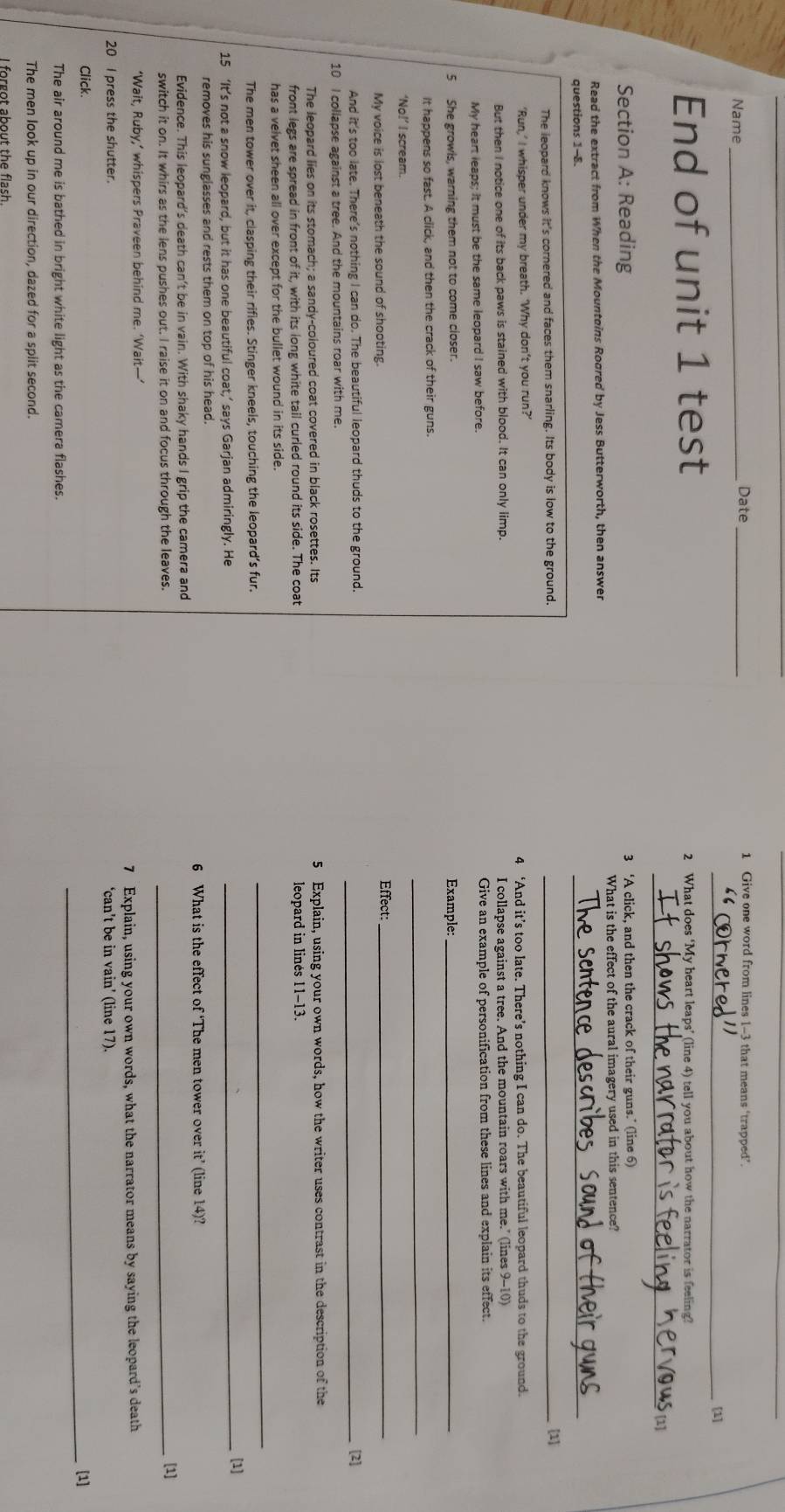 Name _Date_
1 Give one word from lines 1-3 that means ‘trapped’.
_[1]
End of unit 1 test 2 What does ‘My heart leaps’ (line 4) tell you about how the narrator is feeling?
_
Section A: Reading 3 ‘A click, and then the crack of their guns.’ (line 6)
Read the extract from When the Mountoins Rogred by Jess Butterworth, then answer What is the effect of the aural imagery used in this sentence?
questions 1-8.
_
The leopard knows it's cornered and faces them snarling. Its body is low to the ground. _[1]
‘Run,’ I whisper under my breath. ‘Why don’t you run?’ 4 ‘And it’s too late. There’s nothing I can do. The beautiful leopard thuds to the ground.
But then I notice one of its back paws is stained with blood. It can only limp. I collapse against a tree. And the mountain roars with me." (lines 9-10)
My heart leaps; it must be the same leopard I saw before. Give an example of personification from these lines and explain its effect.
5 She growls, warning them not to come closer. Example:_
_
It happens so fast. A click, and then the crack of their guns.
‘No!’ I scream.
My voice is lost beneath the sound of shooting.
Effect:_
And it's too late. There's nothing I can do. The beautiful leopard thuds to the ground._
10 I collapse against a tree. And the mountains roar with me.
The leopard lies on its stomach; a sandy-coloured coat covered in black rosettes. Its 5 Explain, using your own words, how the writer uses contrast in the description of the
front legs are spread in front of it, with its long white tail curled round its side. The coat leopard in linés 11-13
has a velvet sheen all over except for the bullet wound in its side.
The men tower over it, clasping their rifles. Stinger kneels, touching the leopard’s fur.
_
15 ‘It’s not a snow leopard, but it has one beautiful coat,’ says Garjan admiringly. He
_[1]
removes his sunglasses and rests them on top of his head.
6 What is the effect of ‘The men tower over it’ (line 14)?
Evidence. This leopard’s death can’t be in vain. With shaky hands I grip the camera and
switch it on. It whirs as the lens pushes out. I raise it on and focus through the leaves._
[1]
‘Wait, Ruby,’ whispers Praveen behind me. ‘Wait—’
20 I press the shutter. 7 Explain, using your own words, what the narrator means by saying the leopard’s death
‘can’t be in vain’ (line 17).
Click. _[1]
The air around me is bathed in bright white light as the camera flashes.
The men look up in our direction, dazed for a split second.
I forgot about the flash.