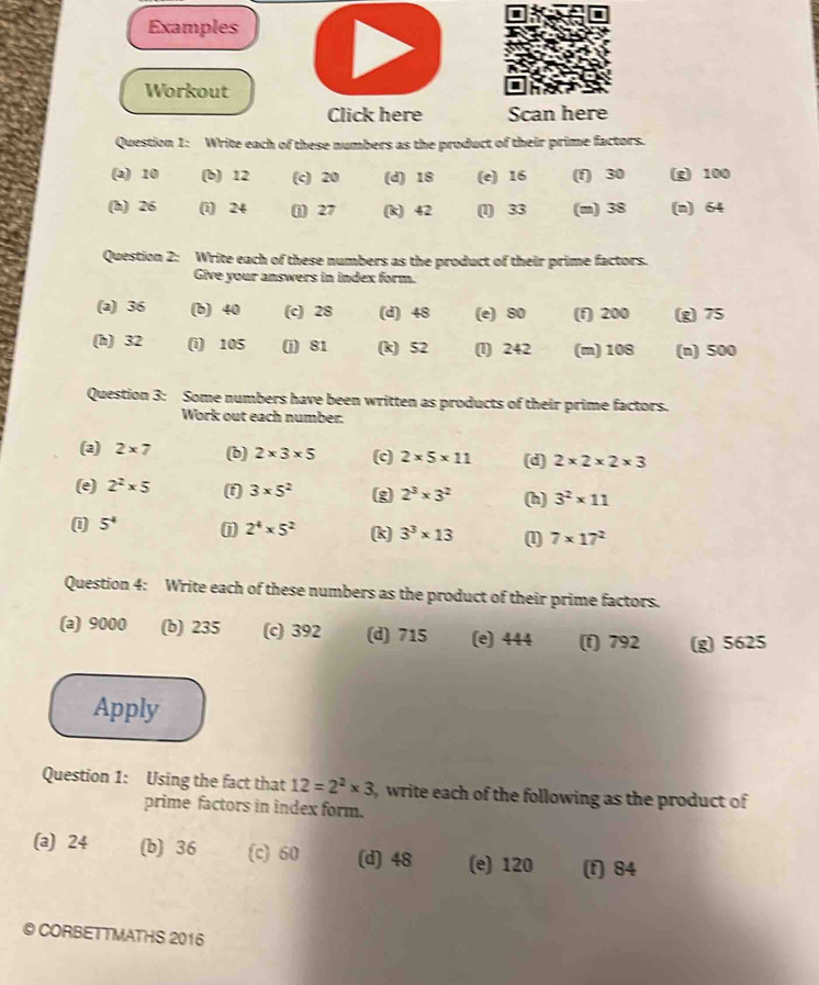 Examples
Workout
Click here Scan here
Question 1: Write each of these numbers as the product of their prime factors.
(a) 10 (b) 12 (c) 20 (d) 18 (e) 16 (f) 30 (g) 100
(h) 26 (i) 24 (j) 27 (k) 42 (1) 33 (m) 38 (n) 64
Question 2: Write each of these numbers as the product of their prime factors.
Give your answers in index form.
(a) 36 (b) 40 (c) 28 (d) 48 (e) S0 (f) 200 (g) 75
(h) 32 (i) 105 (j) 81 (k) 52 (l) 242 (m) 108 (n) 500
Question 3: Some numbers have been written as products of their prime factors.
Work out each number:
(2) 2* 7 (b) 2* 3* 5 (c) 2* 5* 11 (d) 2* 2* 2* 3
(e) 2^2* 5 (f) 3* 5^2 (g 2^3* 3^2 (h) 3^2* 11
(i 5^4 1 2^4* 5^2 (k) 3^3* 13 (1) 7* 17^2
Question 4: Write each of these numbers as the product of their prime factors.
(a) 9000 (b) 235 (c) 392 (d) 715 (e) 444 (f) 792 (g) 5625
Apply
Question 1: Using the fact that 12=2^2* 3 , write each of the following as the product of 
prime factors in index form.
(a) 24 (b) 36 (c) 60 (d) 48 (e) 120 (f) 84
© CORBETTMATHS 2016