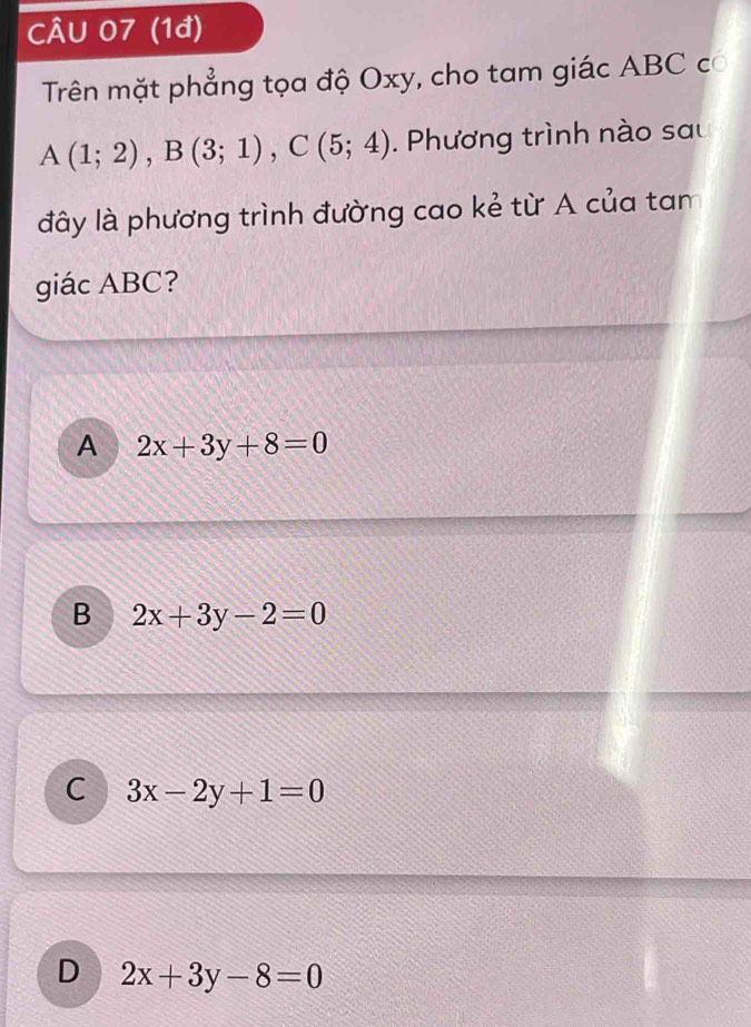 (1đ)
Trên mặt phẳng tọa độ Oxy, cho tam giác ABC có
A(1;2), B(3;1), C(5;4). Phương trình nào sau
đây là phương trình đường cao kẻ từ A của tam
giác ABC?
A 2x+3y+8=0
B 2x+3y-2=0
C 3x-2y+1=0
D 2x+3y-8=0