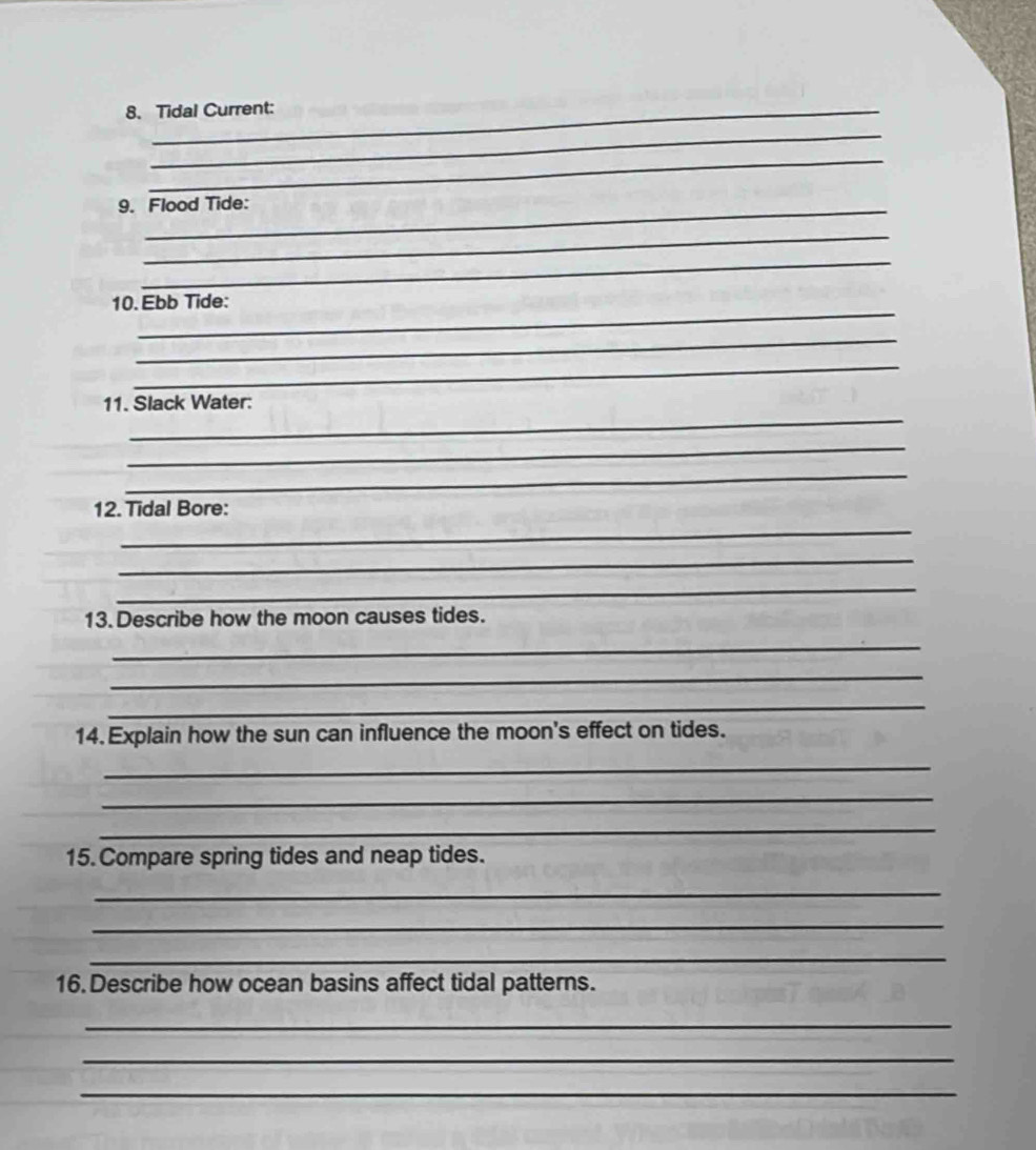 Tidal Current: 
_ 
_ 
9. Flood Tide: 
_ 
_ 
_ 
10. Ebb Tide: 
_ 
_ 
_ 
11. Slack Water: 
_ 
_ 
12. Tidal Bore: 
_ 
_ 
_ 
13. Describe how the moon causes tides. 
_ 
_ 
_ 
14. Explain how the sun can influence the moon's effect on tides. 
_ 
_ 
_ 
15. Compare spring tides and neap tides. 
_ 
_ 
_ 
16. Describe how ocean basins affect tidal patterns. 
_ 
_ 
_