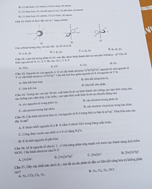 B. (1) phi kim, (2) cation, (3) kin loại, (4) anion.
C. (1) kim loại, (2) ion da nguyŏn tử, (3) phi kim, (4) anion
D. (1) kim loại, (2) cation, (3) phi kim, (4) anion.
Cầu 11. Hình vẽ dưới đây mô tả 2 đạng orbital:
-1
b) c)
Các orbital tương ứng với các hìnha), b) và c) là
A. s, 1 s.p_y,Pe. C. 5, p_4,p_3 D. p_x,Py,p_2
B.
Câu 12. Liên kết trong phân tử nào sau đây được hình thành nhờ sự xen phū orbital p-p? Cho số
hiệu nguyên tử H, N, O, F lần lượ là 1, 7, 8, 9.
A. NH3. B. HF, C. O_2. D. H_2.
Cầu 13. Nguyên tử của nguyên tổ X có cầu hình electron
Ycó cầu hình electron 1s^22s^22p^5 * Liên kết hoá học giữa nguyên tử X và nguyên tử Y là 1s^22s^22p^63s^2 , nguyên tử của nguyên tổ
A. liên kết kim loại. B. liên kết cộng hoá trị.
C. liên kết ion. D. liên kết cho nhận.
Câu 14. Tương tác van der Waals xuất hiện là do sự hình thành các lưỡng cực tạm thời cũng như
các lưỡng cực cảm ứng. Các lưỡn , cực tạm thời xuất hiện là do sự chuyển động của
A. các nguyên tử trong phân tú. B. các electron trong phần tử
C. các proton trong hạt nhân. D. các neutron và proton trong hạt nhân.
Cầu 15. Cầu hình electron hóa trị của nguyên tử R ở trạng thái cơ bản là ns^2np^1. Phát biểu nào sau
đây lā saī?
A. R thuộc khối nguyên tố p.B R nằm ở nhóm IIIA trong bảng tuần hoàn.
C. Công thức oxide cao nhất của R có dạng R_2O_3.
D. R là một nguyên tố phi kim
Câu 16, M là nguyên tổ chu kỉ 3, :ó khả năng phản ứng mạnh với nước tạo thành dung dịch kiểm
MOH. Cầu hình electron của M lí
A. [Ar]4s^1. B. [Ne]3s^23p^5. C. [Ne]3s^1. D. [Ne]3s^23p^1.
Cầu 17. Dây các chất nào dưới địy mà tất cả các phần tứ đều có liên kết cộng hóa trị không phần
cực?
B. N_2,Cl_2,H_2,HCl.
A. N_2,CO_2,Cl_2,H_2.