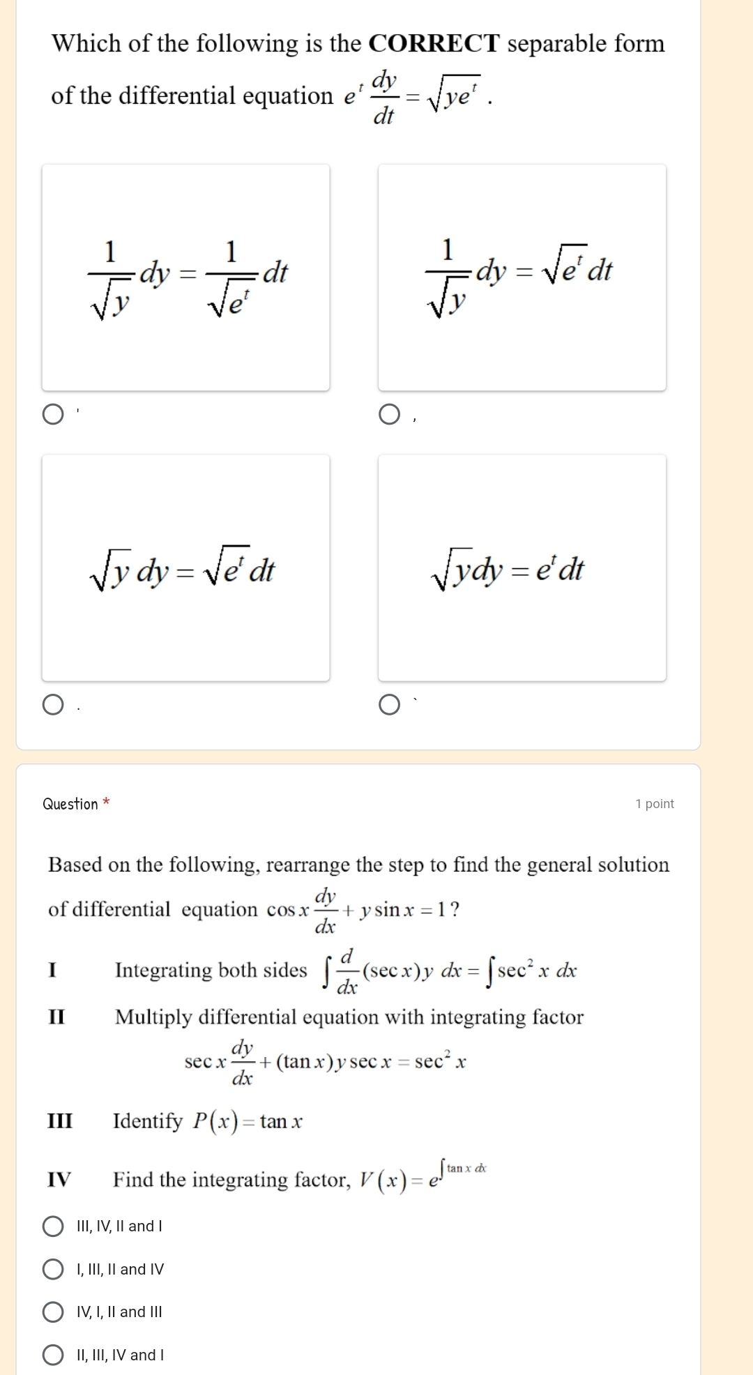 Which of the following is the CORRECT separable form
of the differential equation £’  dy/dt =sqrt(ye^t).
 1/sqrt(y) dy= 1/sqrt(e^t) dt
 1/sqrt(y) dy=sqrt(e')dt
sqrt(y)dy=sqrt(e^t)dt
sqrt(y)dy=e^tdt
Question * 1 point
Based on the following, rearrange the step to find the general solution
of differential equation cos x dy/dx +ysin x=1 ?
I Integrating both sides ∈t  d/dx (sec x)ydx=∈t sec^2xdx
Ⅱ Multiply differential equation with integrating factor
sec x dy/dx +(tan x)ysec x=sec^2x
III Identify P(x)=tan x
ⅣV Find the integrating factor, V(x)=e^(∈t tan xdx)
III, IV, II and I
I, III, II and IV
IV, I, II and III
II, III, IV and I