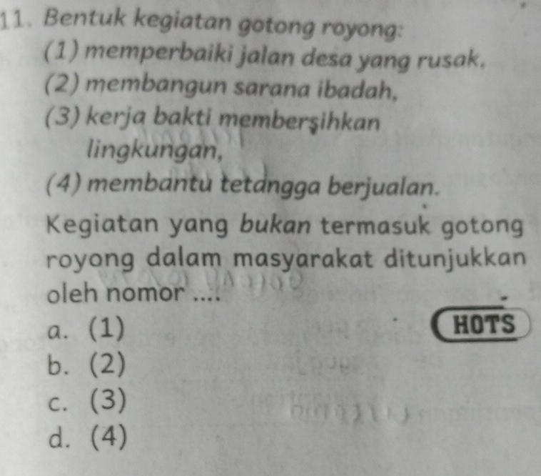 Bentuk kegiatan gotong royong:
(1) memperbaiki jalan desa yang rusak.
(2) membangun sarana ibadah,
(3) kerja bakti memberşihkan
lingkungan,
(4) membantu tetangga berjualan.
Kegiatan yang bukan termasuk gotong
royong dalam masyarakat ditunjukkan
oleh nomor ....
a. (1) HOTS
b. (2)
c. (3)
d. (4)