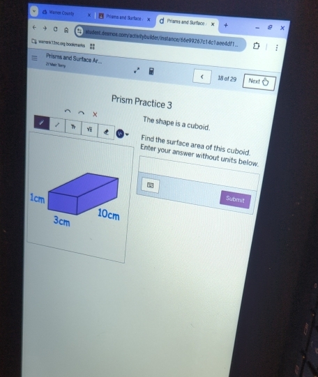 △ Weon Courty Prisms and Surface X Prisms and Surface X 
student.desmos.com/activitybuilder/instance/66e99267c14c1aee4df1 
warrenk12rk.ong bookmarks 
Prisms and Surface Ar... 
21 Mair Torry 
( 18 of 29 Next 
Prism Practice 3 
The shape is a cuboid. 
1 Tr Find the surface area of this cuboid. 
Enter your answer without units below. 
Submit