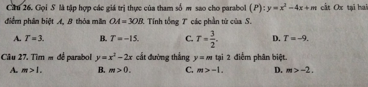 Cầu 26. Gọi S là tập hợp các giá trị thực của tham số m sao cho parabol (P):y=x^2-4x+m cắt Ox tại hai
điểm phân biệt A, B thỏa mãn OA=3OB 2. Tính tổng T các phần tử của S.
A. T=3. B. T=-15. C. T= 3/2 .
D. T=-9. 
Câu 27. Tìm m để parabol y=x^2-2x cắt đường thắng y=m tại 2 điểm phân biệt.
A. m>1. B. m>0. C. m>-1. D. m>-2.