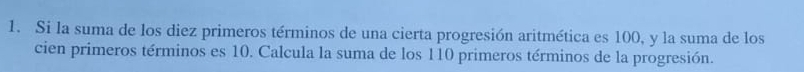 Si la suma de los diez primeros términos de una cierta progresión aritmética es 100, y la suma de los 
cien primeros términos es 10. Calcula la suma de los 110 primeros términos de la progresión.