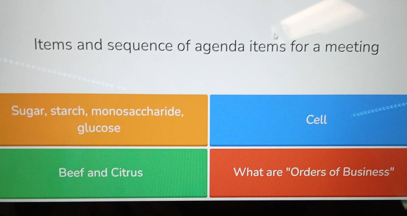 Items and sequence of agenda items for a meeting 
Sugar, starch, monosaccharide, 
Cell 
glucose 
Beef and Citrus What are "Orders of Business"