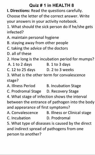 Quiz # 1 in HEALTH 8
I. Directions: Read the questions carefully.
Choose the letter of the correct answer. Write
your answers in your activity notebook.
1. What should the sick person do if he/she gets
infected?
A. maintain personal hygiene
B. staying away from other people
C. taking the advice of the doctors
D. all of these
2. How long is the incubation period for mumps?
A. 1 to 2 days B. 1 to 3 days
C. 12 to 25 days D. 2 to 3 weeks
3. What is the other term for convalescence
stage?
A. Illness Period B. Incubation Stage
C. Prodromal Stage D. Recovery Stage
4. What stage of infection shows the interval
between the entrance of pathogen into the body
and appearance of first symptoms?
A. Convalescence B. Illness or Clinical stage
C. Incubation D. Prodromal
5. What type of diseases is caused by the direct
and indirect spread of pathogens from one
person to another?