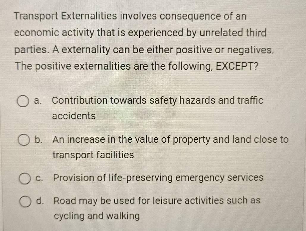 Transport Externalities involves consequence of an
economic activity that is experienced by unrelated third
parties. A externality can be either positive or negatives.
The positive externalities are the following, EXCEPT?
a. Contribution towards safety hazards and traffic
accidents
b. An increase in the value of property and land close to
transport facilities
c. Provision of life-preserving emergency services
d. Road may be used for leisure activities such as
cycling and walking