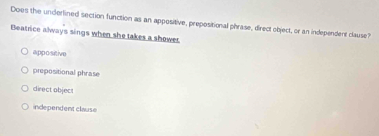 Does the underlined section function as an appositive, prepositional phrase, direct object, or an independent clause?
Beatrice always sings when she takes a shower.
appositive
prepositional phrase
direct object
independent clause