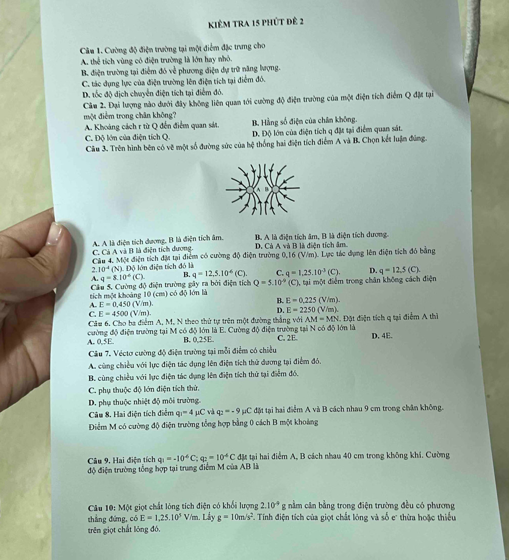 kiêm tra 15 phút đẻ 2
Câu 1. Cường độ điện trường tại một điểm đặc trưng cho
A. thể tích vùng có điện trường là lớn hay nhỏ.
B. điện trường tại điểm đó về phương diện dự trữ năng lượng.
C. tác dụng lực của điện trường lên điện tích tại điểm đó.
D. tốc độ dịch chuyển điện tích tại điểm đó.
Câu 2. Đại lượng nào dưới đây không liên quan tới cường độ điện trường của một điện tích điểm Q đặt tại
một điểm trong chân không?
A. Khoảng cách r từ Q đến điểm quan sát. B. Hằng số điện của chân không.
C. Độ lớn của điện tích Q. D. Độ lớn của điện tích q đặt tại điểm quan sát.
Câu 3. Trên hình bên có vẽ một số đường sức của hệ thống hai điện tích điểm A và B. Chọn kết luận đúng.
A. A là điện tích dương, B là điện tích âm. B. A là điện tích âm, B là điện tích dương.
C. Cả A và B là điện tích dương. D. Cả A và B là điện tích âm.
Câu 4. Một điện tích đặt tại điểm có cường độ điện trường 0,16 (V/m). Lực tác dụng lên điện tích đó bằng
2. 10^(-4) (N). Độ lớn điện tích đó là
A. q=8.10^(-6) (C) B. q=12,5.10^(-6)(C). C. q=1,25.10^(-3)(C). D. q=12,5(C).
Câu 5. Cường độ điện trường gây ra bởi điện tích Q=5.10^(-9) (C) 0, tại một điểm trong chân không cách điện
tích một khoảng 10 (cm) có độ lớn là
A. E=0,450(V/m).
B. E=0,225(V/m).
C. E=4500(V/m).
D. E=2250(V/m).
Câu 6. Cho ba điểm A, M, N theo thứ tự trên một đường thẳng với AM=MN. Đặt điện tích q tại điểm A thì
cường độ điện trường tại M có độ lớn là E. Cường độ điện trường tại N có độ lớn là
A. 0,5E. B. 0,25E. C. 2E. D. 4E.
Câu 7. Véctơ cường độ điện trường tại mỗi điểm có chiều
A. cùng chiều với lực điện tác dụng lên điện tích thử dương tại điểm đó.
B. cùng chiều với lực điện tác dụng lên điện tích thử tại điểm đó.
C. phụ thuộc độ lớn điện tích thử.
D. phụ thuộc nhiệt độ môi trường.
Câu 8. Hai điện tích điểm q_1=4mu C và q_2=-9 μC đặt tại hai điểm A và B cách nhau 9 cm trong chân không.
Điểm M có cường độ điện trường tổng hợp bằng 0 cách B một khoảng
Câu 9. Hai điện tích q_1=-10^(-6)C;q_2=10^(-6)C đặt tại hai điểm A, B cách nhau 40 cm trong không khí. Cường
độ điện trường tổng hợp tại trung điểm M của AB là
Câu 10: Một giọt chất lỏng tích điện có khối lượng 2.10^(-9) g nằm cân bằng trong điện trường đều có phương
thẳng đứng, có E=1,25.10^5V/m. Lấy g=10m/s^2 F. Tính điện tích của giọt chất lỏng và số e thừa hoặc thiếu
trên giọt chất lỏng đó.