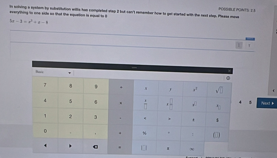 POSSIBLE POINTS: 2.5
In solving a system by substitution willis has completed step 2 but can't remember how to get started with the next step. Please move
everything to one side so that the equation is equal to 0
5x-3=x^2+x-8
_
_
_
_
_
1 T
5 Next ▶