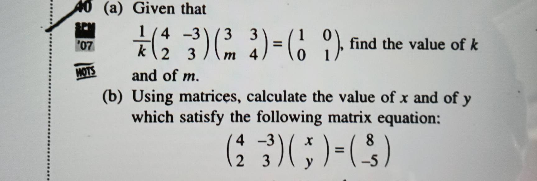 Given that
 1/k beginpmatrix 4&-3 2&3endpmatrix beginpmatrix 3&3 m&4endpmatrix =beginpmatrix 1&0 0&1endpmatrix
'07 , find the value of k
HOTS
and of m.
(b) Using matrices, calculate the value of x and of y
which satisfy the following matrix equation:
beginpmatrix 4&-3 2&3endpmatrix beginpmatrix x yendpmatrix =beginpmatrix 8 -5endpmatrix