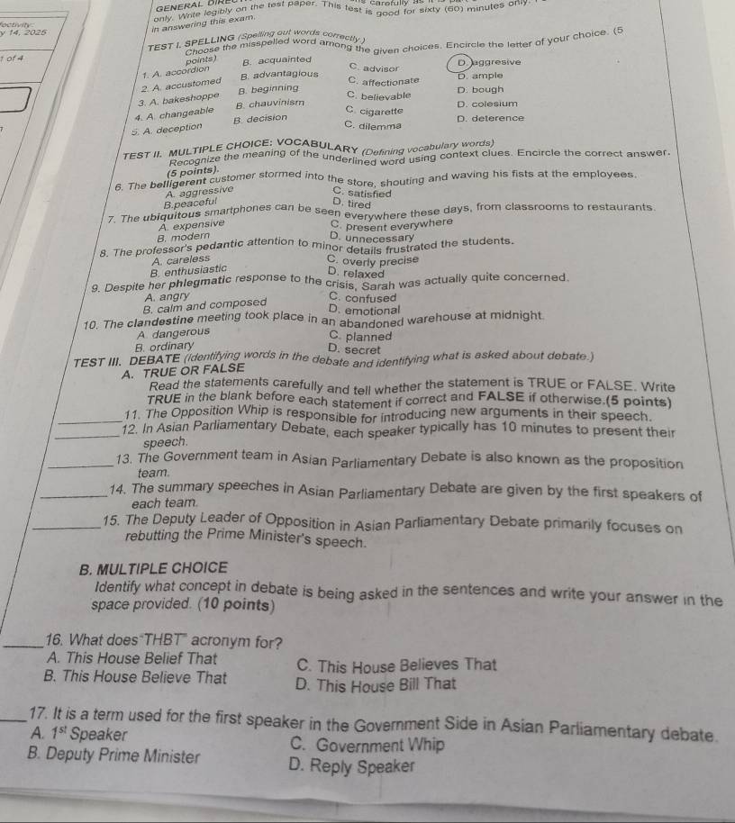 only. Write legibly on the test paper. This test is good for sixty (60) minutes only.
octiv it  y 14, 2025
in answering this exam.
Choose the misspelled word arong the given choices. Encircle the letter of your choice. (5
1 01 4 TEST I. SPELLING (Spelling out words correctly )
points) B. acquainted D. aggresive
C. advisor
2. A. accustomed 1. A. accordion B. advantagious C. affectionate D. ample
3. A. bakeshoppe B. beginning
C. believable D. bough
C. cigarette D. colesium
4. A. changeable B. chauvinism
5. A. deception B. decision
D. deterence
C. dilemma
TEST II. MULTIPLE CHOICE: VOÇABULARY (Defining vocabulary words)
Recognize the meaning of the underlined word using context clues. Encircle the correct answer
(5 points).
6. The belligerent customer stormed into the store, shouting and waving his fists at the employees.
B.peaceful A. aggressive
C. satisfied
D. tired
7. The ubiquitous smartphones can be seen everywhere these days, from classrooms to restaurants.
A. expensive
B. modern D. unnecessary C. present everywhere
8. The professor's pedantic attention to minor der ecess strated the students.
B. enthusiastic A. careless C. overly precise
D. relaxed
9. Despite her phlegmatic response to the crisis, Garah was actually quite concerned.
A. angry C. confused
B. calm and composed
D. emotional
10. The clandestine meeting took place in an abandoned warehouse at midnight
A dangerous
C. planned
B. ordinary
D. secret
TEST III. DEBATE (identifying words in the debate and identifying what is asked about debate.)
A. TRUE OR FALSE
Read the statements carefully and tell whether the statement is TRUE or FALSE. Write
TRUE in the blank before each statement if correct and FALSE if otherwise.(5 points)
_11. The Opposition Whip is responsible for introducing new arguments in their speech.
_12. In Asian Parliamentary Debate, each speaker typically has 10 minutes to present their
speech.
_13. The Government team in Asian Parliamentary Debate is also known as the proposition
team.
_14. The summary speeches in Asian Parliamentary Debate are given by the first speakers of
each team
_15. The Deputy Leader of Opposition in Asian Parliamentary Debate primarily focuses on
rebutting the Prime Minister's speech.
B. MULTIPLE CHOICE
Identify what concept in debate is being asked in the sentences and write your answer in the
space provided. (10 points)
_16. What does THBT" acronym for?
A. This House Belief That C. This House Believes That
B. This House Believe That D. This House Bill That
_17. It is a term used for the first speaker in the Government Side in Asian Parliamentary debate.
A. 1^(st) Speaker C. Government Whip
B. Deputy Prime Minister D. Reply Speaker