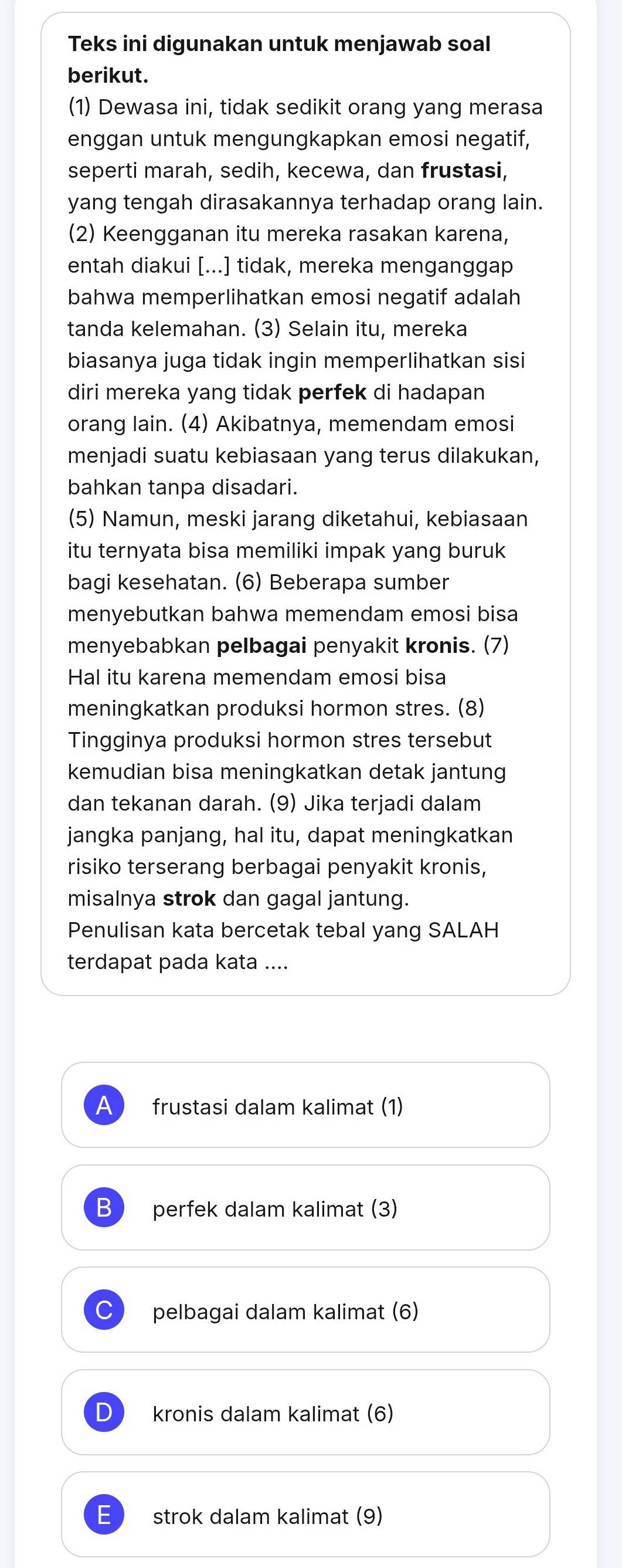 Teks ini digunakan untuk menjawab soal
berikut.
(1) Dewasa ini, tidak sedikit orang yang merasa
enggan untuk mengungkapkan emosi negatif,
seperti marah, sedih, kecewa, dan frustasi,
yang tengah dirasakannya terhadap orang lain.
(2) Keengganan itu mereka rasakan karena,
entah diakui [...] tidak, mereka menganggap
bahwa memperlihatkan emosi negatif adalah
tanda kelemahan. (3) Selain itu, mereka
biasanya juga tidak ingin memperlihatkan sisi
diri mereka yang tidak perfek di hadapan
orang lain. (4) Akibatnya, memendam emosi
menjadi suatu kebiasaan yang terus dilakukan,
bahkan tanpa disadari.
(5) Namun, meski jarang diketahui, kebiasaan
itu ternyata bisa memiliki impak yang buruk
bagi kesehatan. (6) Beberapa sumber
menyebutkan bahwa memendam emosi bisa
menyebabkan pelbagai penyakit kronis. (7)
Hal itu karena memendam emosi bisa
meningkatkan produksi hormon stres. (8)
Tingginya produksi hormon stres tersebut
kemudian bisa meningkatkan detak jantung
dan tekanan darah. (9) Jika terjadi dalam
jangka panjang, hal itu, dapat meningkatkan
risiko terserang berbagai penyakit kronis,
misalnya strok dan gagal jantung.
Penulisan kata bercetak tebal yang SALAH
terdapat pada kata ....
A frustasi dalam kalimat (1)
B ) perfek dalam kalimat (3)
C pelbagai dalam kalimat (6)
D kronis dalam kalimat (6)
E strok dalam kalimat (9)