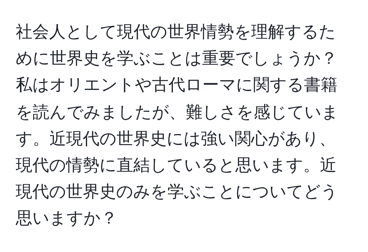 社会人として現代の世界情勢を理解するために世界史を学ぶことは重要でしょうか？私はオリエントや古代ローマに関する書籍を読んでみましたが、難しさを感じています。近現代の世界史には強い関心があり、現代の情勢に直結していると思います。近現代の世界史のみを学ぶことについてどう思いますか？