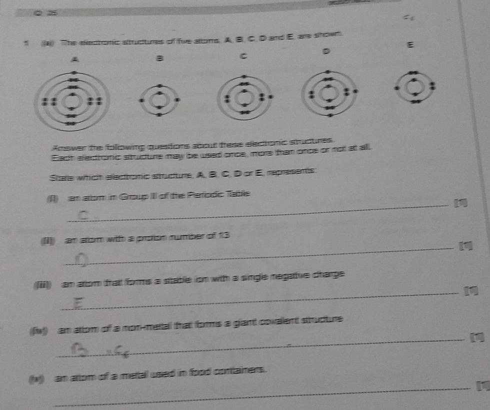 a 0 z 
: 
f (a) The electonic stucures of fwe allons. A. B. C. D and E. are shown. 
E 
D 
A 
B 
C 
Answer te following questiors about frese eledtonc studures 
Each eledronic sttucure may be used once, more fram once or not at all 
Stare which electromic strucure. A. B. C. D or E. represens 
(I1) an atom in Group III of the Pefodic Table 
_11 
((I]) an atom with a proion number of 13
_11 
(iii) an arom frat fors a stable ion with a single negatue charge 
_1 
(fw) an atom of a non-metal that forms a giant covalent strudture 
_11 
_ 
(N) an attom of a metal used in food containers.