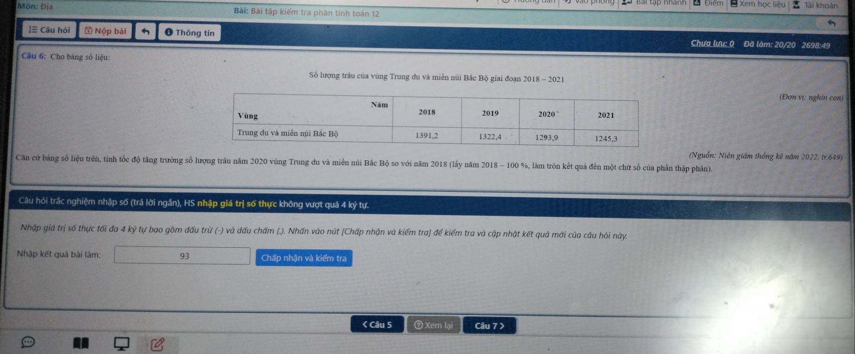 Xem học liêt 
Môn: Địa Bài: Bài tập kiểm tra phần tinh toán 12 Tài khoản 
≡ Câu hỏi ⑤ Nộp bài ❶ Thông tin Chưa lưu: 0 Đã làm: 20/20 2698:49 
Câu 6: Cho bảng số liệu: 
Số lượng trâu của vùng Trung du và miền nủi Bắc Bộ giai đoạn 2018 - 2021 
(Đơn vị: nghìn con) 
(Nguồn: Niên giám thống kê năm 2022, tr. 649) 
Căn cứ bảng số liệu trên, tính tốc độ tăng trưởng số lượng trâu năm 2020 vùng Trung du và miên núi Bắc Bộ so với năm 2018 (lấy năm 2018 - 100 %, làm tròn kết quả đến một chữ số của phần thập phân). 
Câu hỏi trác nghiệm nhập số (trả lời ngần), HS nhập giá trị số thực không vượt quá 4 ký tự. 
Nhập giá trị số thực tối đa 4 ký tự bao gồm dấu trừ (-) và dấu chấm (.). Nhấn vào nút [Chấp nhận và kiểm tra] để kiểm tra và cập nhật kết quả mới của câu hỏi này.
93
Nhập kết quả bài làm: Chấp nhận và kiểm tra 
< Câu 5 ② Xem lại Câu 7 >