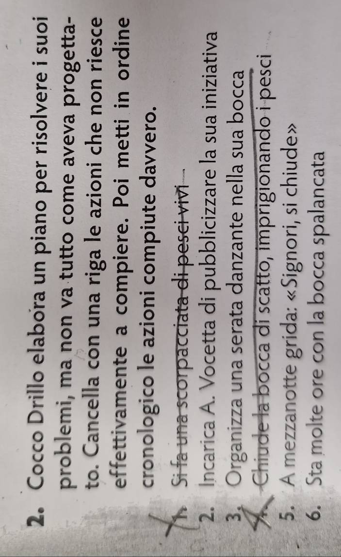 Cocco Drillo elabora un piano per risolvere i suoi 
problemi, ma non va tutto come aveva progetta- 
to. Cancella con una riga le azioni che non riesce 
effettivamente a compiere. Poi metti in ordine 
cronologico le azioni compiute davvero. 
Th Si fa una scorpacciata di pesci vivi 
2. Incarica A. Vocetta di pubblicizzare la sua iniziativa 
3. Organizza una serata danzante nella sua bocca 
A Chiude la bocca di scatto, imprigionando i pesci 
5. A mezzanotte grida: «Signori, si chiude» 
6. Sta molte ore con la bocca spalancata