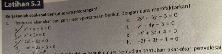 Latihan 5.2 
Kerjakanlah soal-soal berikut secara perorangan! 
1. Tentukan akar-akar dari persamaan-persamaan berikut dengan cara memfaktorkan! 
e. 2y^2-5y-3=0
a x^2+x-6=0
f. y^2+4y-5=0
b. x^2+3x=0 B. -t^2+3t+4=0
C 2x^2-6x=0
h. -2t+3t-1=0
d. -x^2-2x+3=0
m hentuk umum, kemudian tentukan akar-akar penyelesai