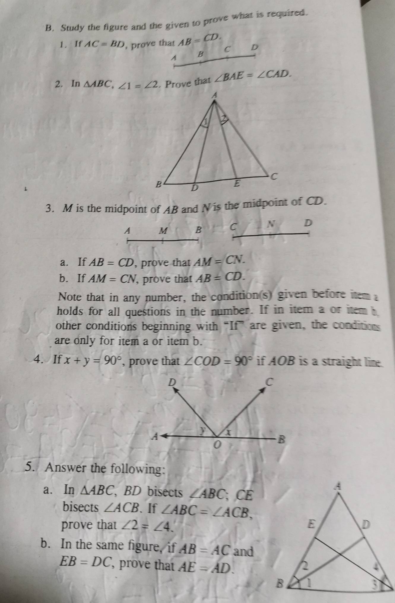 Study the figure and the given to prove what is required.
1. If AC=BD , prove that AB=CD. D
C
A B
2. In △ ABC, ∠ 1=∠ 2. Prove that ∠ BAE=∠ CAD. 
3. M is the midpoint of AB and N is the midpoint of CD.
A M B C N D
a. If AB=CD , prove that AM=CN. 
b.If AM=CN , prove that AB=CD. 
Note that in any number, the condition(s) given before item 
holds for all questions in the number. If in item a or item h
other conditions beginning with “If” are given, the conditions
are only for item a or item b.
4. If x+y=90° , prove that ∠ COD=90° if AOB is a straight line.
5. Answer the following:
a. In △ ABC , BD bisects ∠ ABC C A 
bisects ∠ ACB. If ∠ ABC=∠ ACB, 
prove that ∠ 2=∠ 4. 
b. In the same figure, if AB=AC and
EB=DC ', prove that AE=AD.