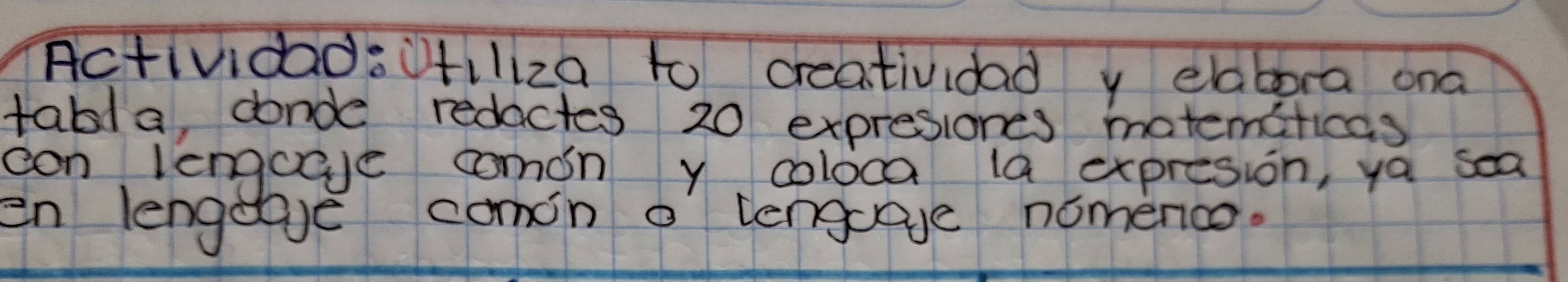 ActividadsUfiliza to creatividad y elabora ona 
tabla, donde redactes 20 expresiones matemcficas 
can lengceve comon y coloca la expresion, ya sea 
en lengeave comin o lengoage nomence.