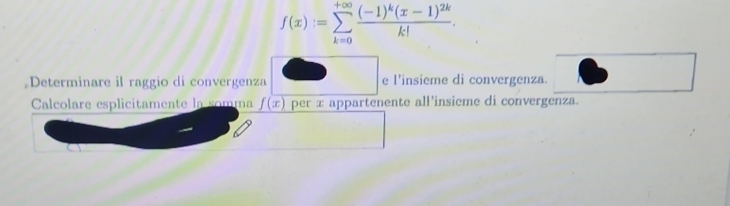 f(x):=sumlimits _(k=0)^(+∈fty)frac (-1)^k(x-1)^2kk!. 
Determinare il raggio di convergenza e l'insieme di convergenza. 
Calcolare esplicitamente la somma f(x) per x appartenente all’insieme di convergenza.