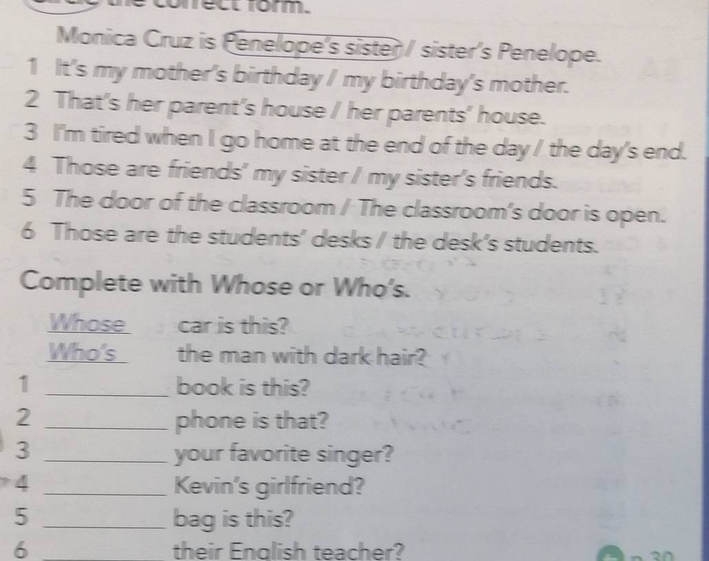 nect form. 
Monica Cruz is Penelope's sister / sister's Penelope. 
1 It's my mother's birthday / my birthday's mother. 
2 That's her parent's house / her parents' house. 
3 I'm tired when I go home at the end of the day / the day's end. 
4 Those are friends' my sister / my sister's friends. 
5 The door of the classroom / The classroom's door is open. 
6 Those are the students' desks / the desk’s students. 
Complete with Whose or Who's. 
Whose car is this? 
Who's the man with dark hair? 
1 _book is this? 
2 _phone is that? 
3 _your favorite singer? 
4 _Kevin's girlfriend? 
5 _bag is this? 
6 _their English teacher?