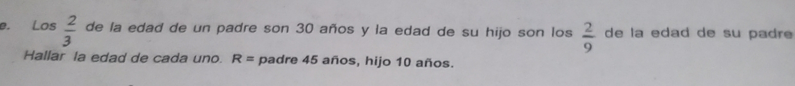 Los  2/3  de la edad de un padre son 30 años y la edad de su hijo son los  2/9  de la edad de su padre 
Hallar la edad de cada uno. R= padre 45 años, hijo 10 años.