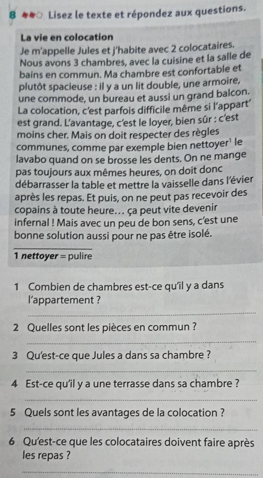 Lisez le texte et répondez aux questions. 
La vie en colocation 
Je m’appelle Jules et j’habite avec 2 colocataires. 
Nous avons 3 chambres, avec la cuisine et la salle de 
bains en commun. Ma chambre est confortable et 
plutôt spacieuse : il y a un lit double, une armoire, 
une commode, un bureau et aussi un grand balcon. 
La colocation, c'est parfois difficile même si l’appart' 
est grand. L'avantage, c'est le loyer, bien sûr : c'est 
moins cher. Mais on doit respecter des règles 
communes, comme par exemple bien nettoyer¹ le 
lavabo quand on se brosse les dents. On ne mange 
pas toujours aux mêmes heures, on doit donc 
débarrasser la table et mettre la vaisselle dans l'évier 
après les repas. Et puis, on ne peut pas recevoir des 
copains à toute heure.. ça peut vite devenir 
infernal ! Mais avec un peu de bon sens, c’est une 
bonne solution aussi pour ne pas être isolé. 
_ 
1 nettoyer = pulire 
1 Combien de chambres est-ce qu'il y a dans 
l'appartement ? 
_ 
2 Quelles sont les pièces en commun ? 
_ 
3 Qu'est-ce que Jules a dans sa chambre ? 
_ 
4 Est-ce qu'il y a une terrasse dans sa chambre ? 
_ 
5 Quels sont les avantages de la colocation ? 
_ 
6 Qu'est-ce que les colocataires doivent faire après 
les repas ? 
_