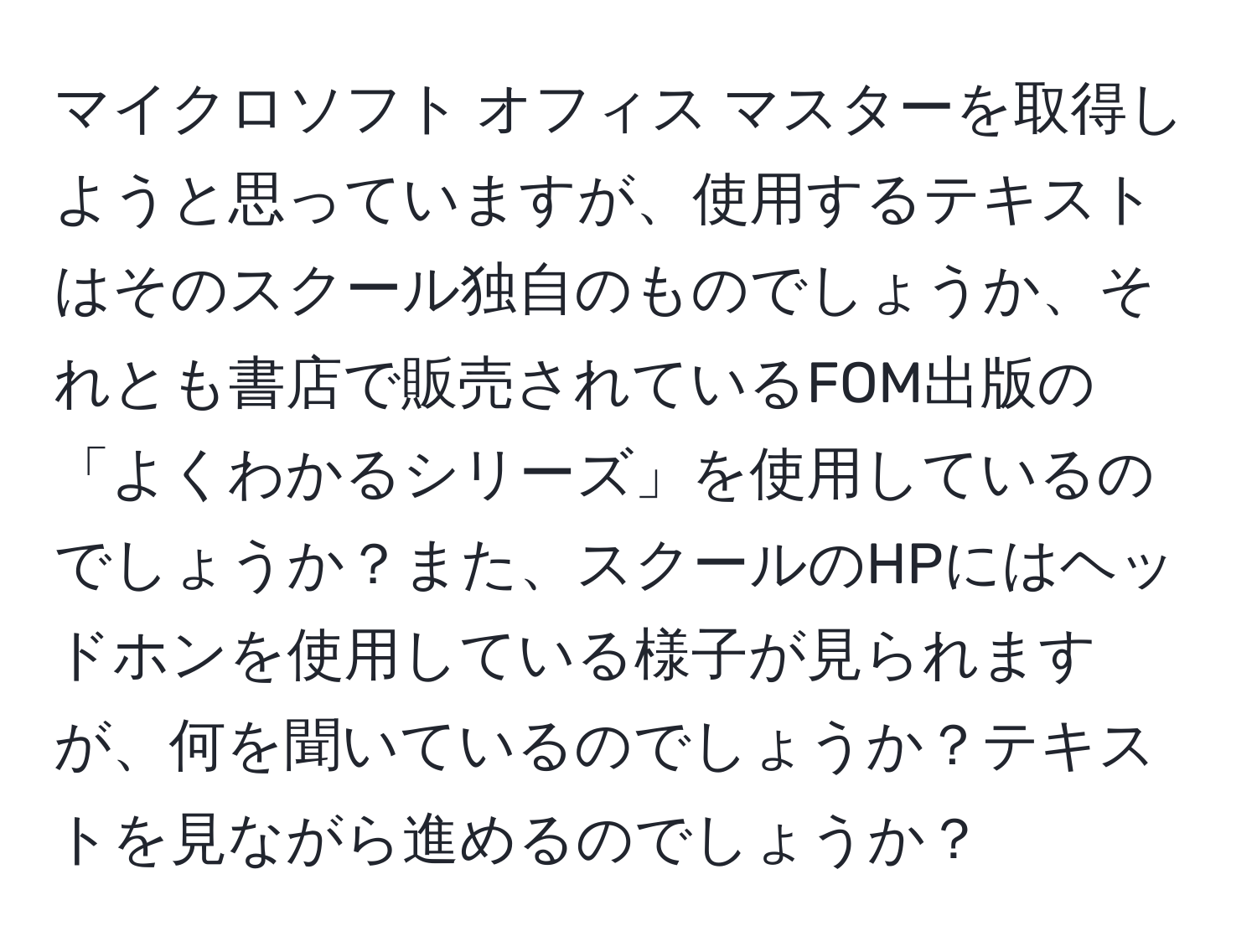 マイクロソフト オフィス マスターを取得しようと思っていますが、使用するテキストはそのスクール独自のものでしょうか、それとも書店で販売されているFOM出版の「よくわかるシリーズ」を使用しているのでしょうか？また、スクールのHPにはヘッドホンを使用している様子が見られますが、何を聞いているのでしょうか？テキストを見ながら進めるのでしょうか？