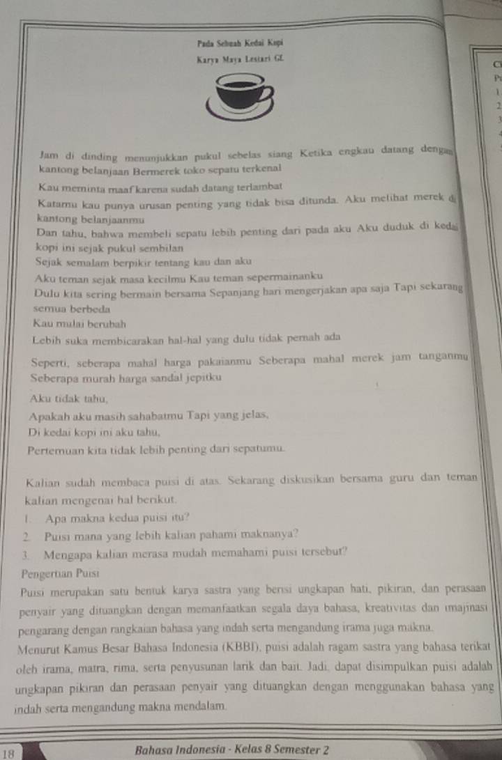 Pada Selnah Kedai Kopi
Karya Maya Lestari GL
C
P
1
1
Jam di dinding menunjukkan pukul sebelas siang Ketika engkau datang denga
kantong belanjaan Bermerek toko sepatu terkenal
Kau meminta maaf karena sudah datang terlambat
Katarnu kau punya urusan penting yang tidak bisa ditunda. Aku melihat merek d
kantong belanjaanmu
Dan tahu, bahwa membeli sepatu lebih penting dari pada aku Aku duduk di ked
kopi ini sejak pukul sembilan
Sejak semalam berpikir tentang kau dan aku
Aku teman sejak masa kecilmu Kau teman sepermainanku
Dulu kita sering bermain bersama Sepanjang hari mengerjakan apa saja Tapi sekarang
semua berbeda
Kau rulai berubah
Lebih suka membicarakan hal-hal yang dulu tidak pernah ada
Seperti, seberapa mahal harga pakaianmu Seberapa mahal merek jam tanganmu
Seberapa murah harga sandal jepitku
Aku tidak tahu,
Apakah aku masih sahabatmu Tapi yang jelas.
Di kedai kopi ini aku tahu,
Pertemuan kita tidak lebih penting dari sepatumu.
Kalian sudah membaca puisi di atas. Sekarang diskusikan bersama guru dan teman
kalian mengenai hal berikut.
1. Apa makna kedua puisi itu?
2. Puisi mana yang lebih kalian pahami maknanya?
3. Mengapa kalian merasa mudah memahami puisi tersebut?
Pengertian Puisi
Puisi merupakan satu bentuk karya sastra yang berısi ungkapan hati, pikiran, dan perasaan
penyair yang dituangkan dengan memanfaatkan segala daya bahasa, kreativitas dan ımajinasi
pengarang dengan rangkaian bahasa yang indah serta mengandung irama juga makna.
Menurut Kamus Besar Bahasa Indonesia (KBBI), puisi adalah ragam sastra yang bahasa terikat
oleh irama, matra, rima, serta penyusunan larik dan bait. Jadi, dapat disimpulkan puisi adalah
ungkapan pikıran dan perasaan penyair yang dituangkan dengan menggunakan bahasa yang
indah serta mengandung makna mendalam.
18
Bahasa Indonesia - Kelas 8 Semester 2