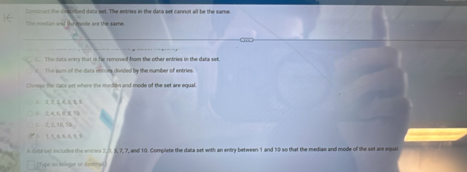 Construct the described data set. The entries in the data set cannot all be the same.
The median and the mode are the same.
C. The data entry that is far removed from the other entries in the data set.
D The sum of the data entries divided by the number of entries.
Choose the data set where the median and mode of the set are equal.
A 3, 3, 3, 4, 5, 5, 5
2, 4, 6, 8, 8, 10
C. 2, 2, 10, 10
1, 1, 6, 6, 6, 9, 9
A data set includes the entries 2, 3, 5, 7, 7, and 10. Complete the data set with an entry between 1 and 10 so that the median and mode of the set are equal
(Type an integar or decimal.)