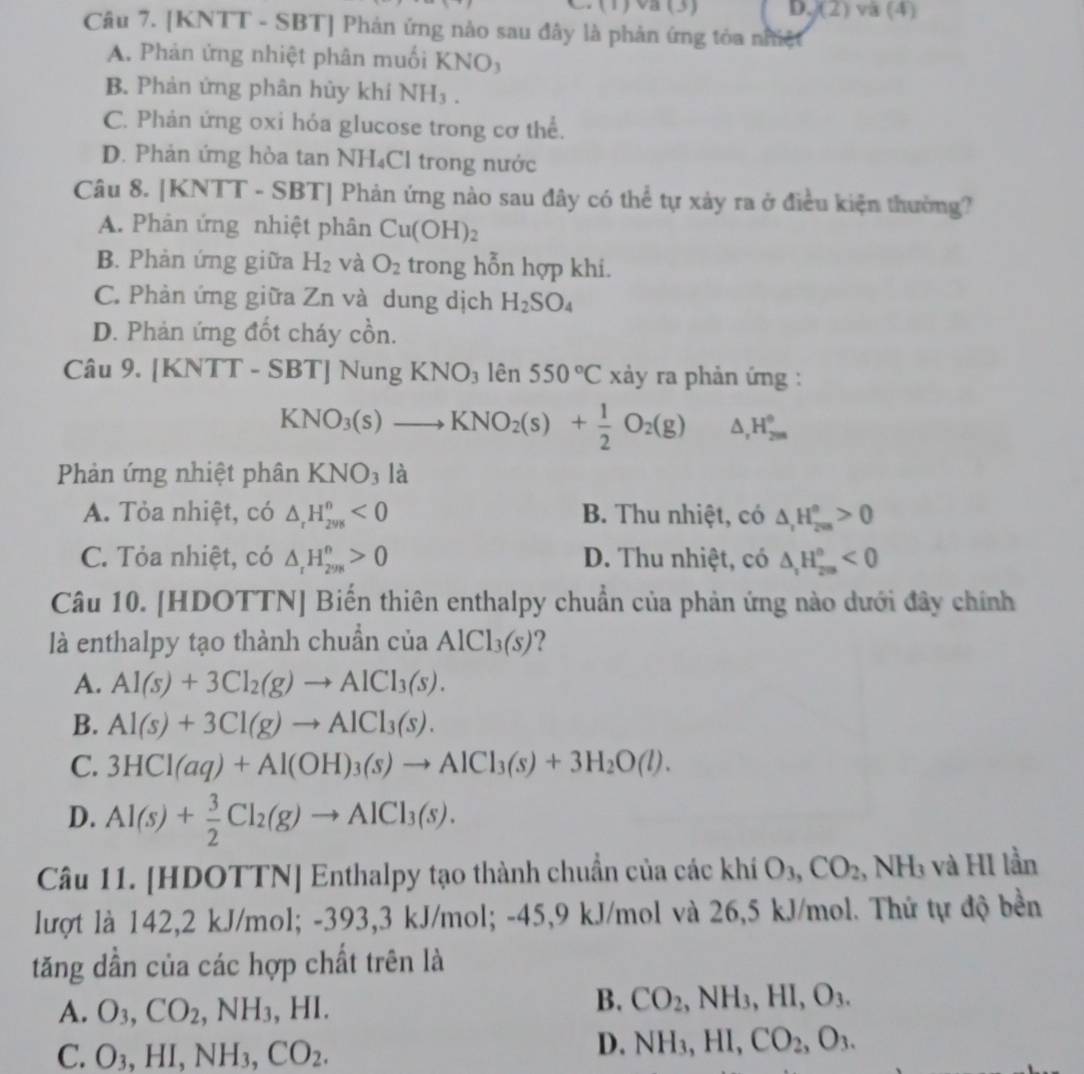 (1) va (3) D. (2) và (4)
Câu 7. [KNTT - SBT] Phản ứng nào sau đây là phản ứng tỏa nhiệt
A. Phản ứng nhiệt phân muối KNO)
B. Phản ứng phân hủy khí NH₃ .
C. Phản ứng oxi hỏa glucose trong cơ thể.
D. Phản ứng hòa tan NH₄Cl trong nước
Câu 8. [KNTT - SBT] Phản ứng nào sau đây có thể tự xảy ra ở điều kiện thường?
A. Phân ứng nhiệt phân Cu(OH)_2
B. Phản ứng giữa H_2 và O_2 trong hỗn hợp khi.
C. Phản ứng giữa Zn và dung dịch H_2SO_4
D. Phản ứng đốt cháy cồn.
Câu 9. [KNTT-SBT]NungKNO_3 lên 550°C xảy ra phản ứng :
KNO_3(s)to KNO_2(s)+ 1/2 O_2(g) ^ H_(2m)°
Phản ứng nhiệt phân KNO_3 là
A. Tỏa nhiệt, có △ _rH_(298)^n<0</tex> B. Thu nhiệt, có △ _rH_(200)°>0
C. Tỏa nhiệt, có △ _rH_(298)^n>0 D. Thu nhiệt, có △ _1H_(209)°<0</tex>
Câu 10. [HDOTTN] Biến thiên enthalpy chuẩn của phản ứng nào dưới đây chính
là enthalpy tạo thành chuẩn của AlCl_3(s) ?
A. Al(s)+3Cl_2(g)to AlCl_3(s).
B. Al(s)+3Cl(g)to AlCl_3(s).
C. 3HCl(aq)+Al(OH)_3(s)to AlCl_3(s)+3H_2O(l).
D. Al(s)+ 3/2 Cl_2(g)to AlCl_3(s).
Câu 11. [HDOTTN] Enthalpy tạo thành chuẩn của các khí O_3,CO_2,N sqrt() H3 và HI lần
lượt là 142,2 kJ/mol; -393,3 kJ/mol; -45,9 kJ/mol và 26,5 kJ/mol. Thứ tự độ bền
tăng dần của các hợp chất trên là
A. O_3,CO_2,NH_3,HI.
B. CO_2,NH_3,HI,O_3.
C. O_3,HI,NH_3,CO_2.
D. NH_3,HI,CO_2,O_3.