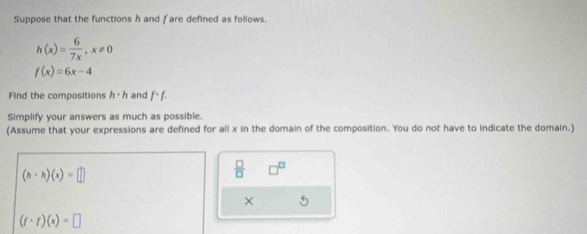 Suppose that the functions h and f are defined as follows.
h(x)= 6/7x , x!= 0
f(x)=6x-4
Find the compositions h· h and f· f·
Simplify your answers as much as possible. 
(Assume that your expressions are defined for all x in the domain of the composition. You do not have to indicate the domain,)
(h· h)(x)=□
 □ /□   □^(□)
×
(f· f)(x)=□