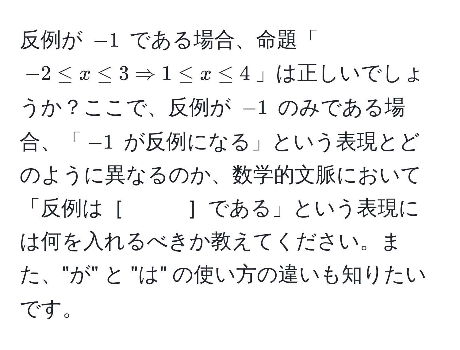 反例が $-1$ である場合、命題「$-2 ≤ x ≤ 3 Rightarrow 1 ≤ x ≤ 4$」は正しいでしょうか？ここで、反例が $-1$ のみである場合、「$-1$ が反例になる」という表現とどのように異なるのか、数学的文脈において「反例は［　　　］である」という表現には何を入れるべきか教えてください。また、"が" と "は" の使い方の違いも知りたいです。