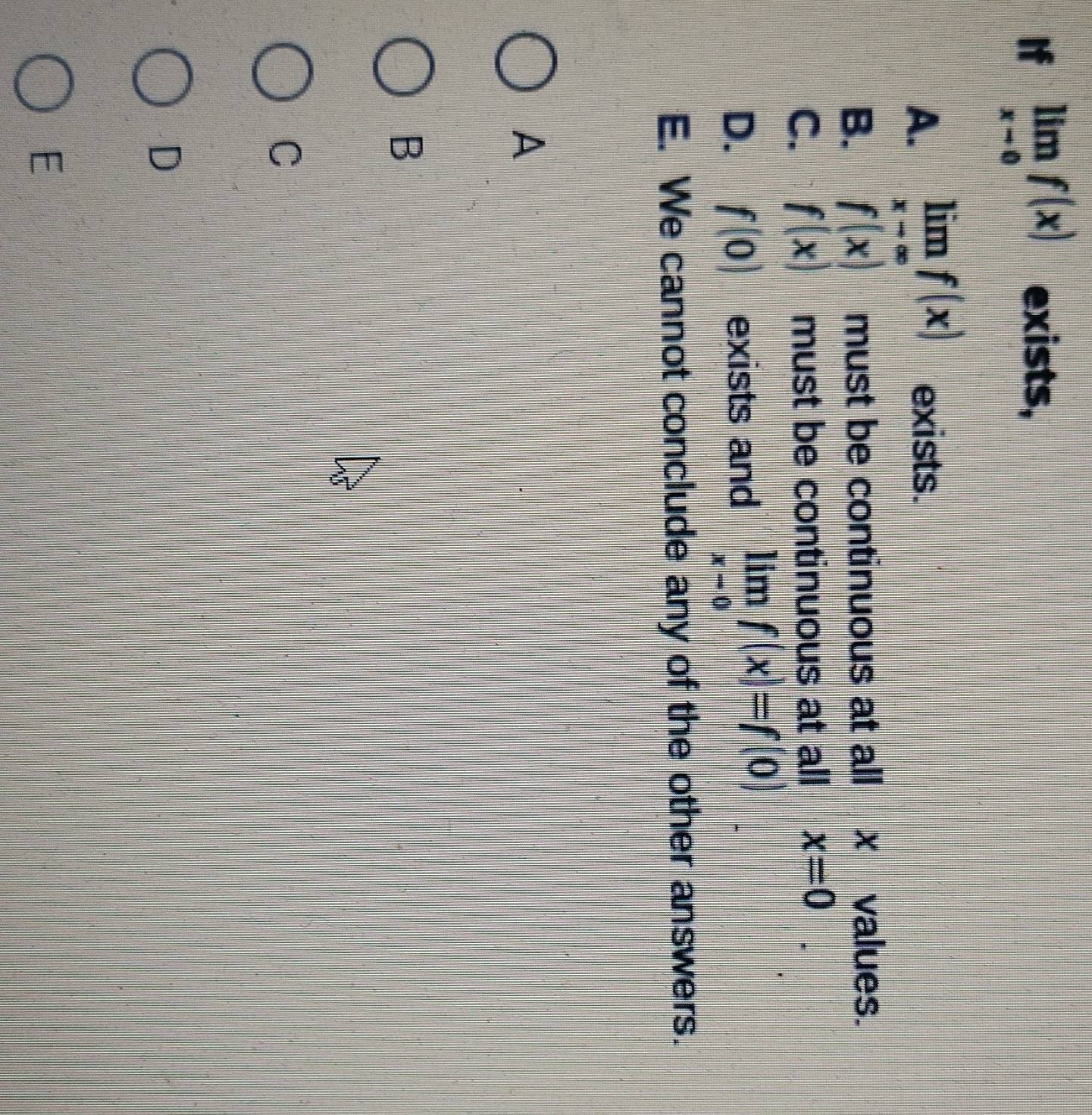 If limlimits _xto 0f(x) exists,
A. limlimits _xto ∈fty f(x) exists.
B. f(x) must be continuous at all xvalues.
C. f(x) must be continuous at all x=0
D. f(0) exists and limlimits _xto 0f(x)=f(0)
E. We cannot conclude any of the other answers.
A
B
C
D
E
