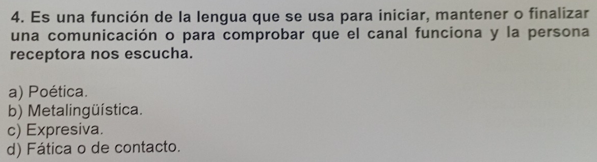 Es una función de la lengua que se usa para iniciar, mantener o finalizar
una comunicación o para comprobar que el canal funciona y la persona
receptora nos escucha.
a) Poética.
b) Metalingüística.
c) Expresiva.
d) Fática o de contacto.