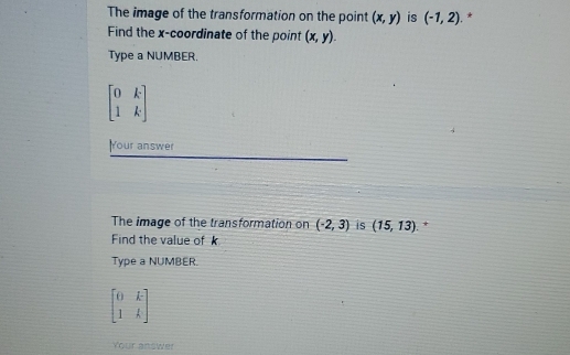 The image of the transformation on the point (x,y) is (-1,2). * 
Find the x-coordinate of the point (x,y). 
Type a NUMBER.
beginbmatrix 0&k 1&kendbmatrix
Your answer 
The image of the transformation on (-2,3) is (15,13). * 
Find the value of k
Type a NUMBER.
beginbmatrix 0&k 1&kendbmatrix
Your answer