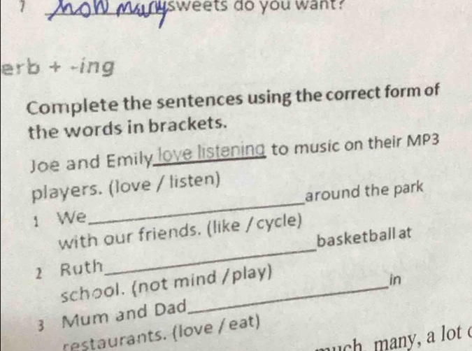 sweets do you want? 
erb + -ing 
Complete the sentences using the correct form of 
the words in brackets. 
Joe and Emily love listening to music on their MP3 
players. (love / listen) 
around the park 
1 We 
_ 
with our friends. (like /cycle) 
2 Ruth _basketball at 
school. (not mind /play) 
in 
3 Mum and Dad 
restaurants. (love / eat) 
nuch many, a lot