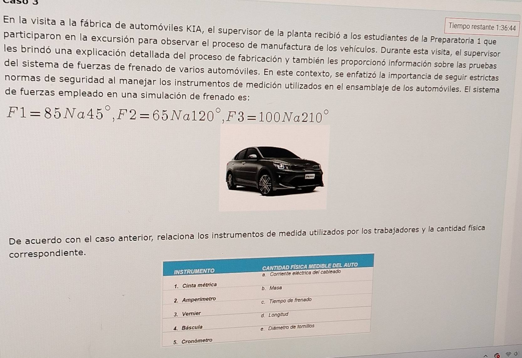 Tiempo restante 1:36:44
En la visita a la fábrica de automóviles KIA, el supervisor de la planta recibió a los estudiantes de la Preparatoria 1 que 
participaron en la excursión para observar el proceso de manufactura de los vehículos. Durante esta visita, el supervisor 
les brindó una explicación detallada del proceso de fabricación y también les proporcionó información sobre las pruebas 
del sistema de fuerzas de frenado de varios automóviles. En este contexto, se enfatizó la importancia de seguir estrictas 
normas de seguridad al manejar los instrumentos de medición utilizados en el ensamblaje de los automóviles. El sistema 
de fuerzas empleado en una simulación de frenado es:
F1=85Na45°, F2=65Na120°, F3=100N a 210°
De acuerdo con el caso anterior, relaciona los instrumentos de medida utilizados por los trabajadores y la cantidad física 
correspondiente.